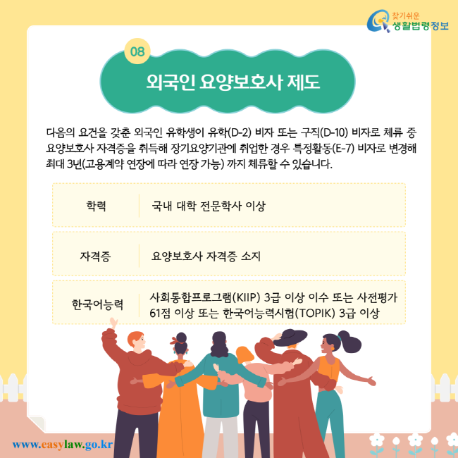 다음의 요건을 갖춘 외국인 유학생이 유학(D-2) 비자 또는 구직(D-10) 비자로 체류 중 요양보호사 자격증을 취득해 장기요양기관에 취업한 경우 특정활동(E-7) 비자로 변경해 최대 3년(고용계약 연장에 따라 연장 가능)까지 체류할 수 있습니다. 학력: 국내 대학 전문학사 이상. 자격증: 요양보호사 자격증 소지. 한국어능력: 사회통합프로그램(KIIP) 3급 이상 이수 또는 사전평가 61점 이상 또는 한국어능력시험(TOPIK) 3급 이상.