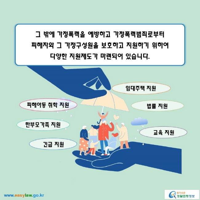 그 밖에 가정폭력을 예방하고 가정폭력범죄로부터 피해자와 그 가정구성원을 보호하고 지원하기 위하여 다양한 지원제도가 마련되어 있습니다. 

● 피해아동 취학 지원
● 한부모가족 지원
● 긴급 지원
● 임대주택 지원
● 법률 지원
● 교육 지원