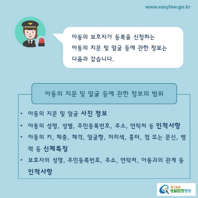 아동의 보호자가 등록을 신청하는 아동의 지문 및 얼굴 등에 관한 정보는 다음과 같습니다.

아동의 지문 및 얼굴 사진 정보
아동의 성명, 성별, 주민등록번호, 주소, 연락처 등 인적사항
아동의 키, 체중, 체격, 얼굴형, 머리색, 흉터, 점 또는 문신, 병력 등 신체특징
보호자의 성명, 주민등록번호, 주소, 연락처, 아동과의 관계 등 인적사항
