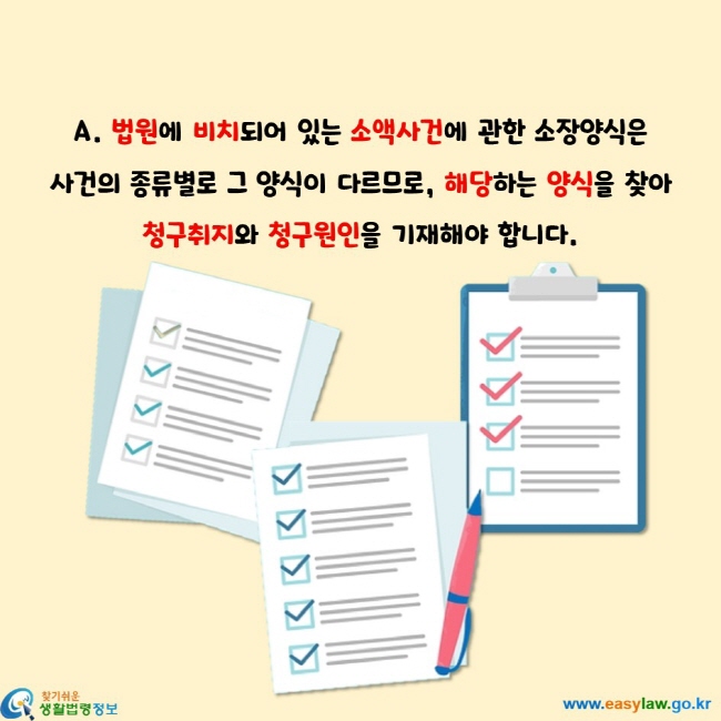 법원에 비치되어 있는 소액사건에 관한 소장양식은  사건의 종류별로 그 양식이 다르므로, 해당하는 양식을 찾아 청구취지와 청구원인을 기재해야 합니다.