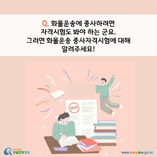 www.easylaw.go.kr Q. 화물운송에 종사하려면  자격시험도 봐야 하는 군요 . 그러면 화물운송 종사자격시험에 대해 알려주세요!