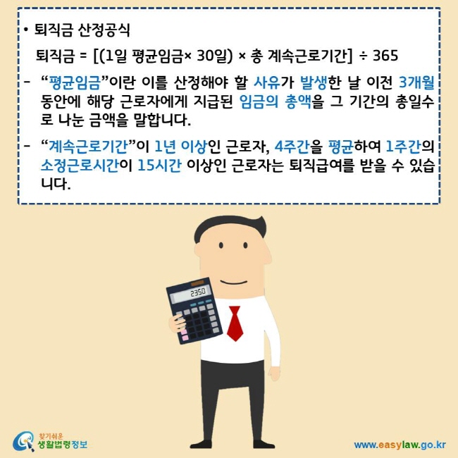 • 퇴직금 산정공식
퇴직금 = [(1일 평균임금× 30일) × 총 계속근로기간] ÷ 365
“평균임금”이란 이를 산정해야 할 사유가 발생한 날 이전 3개월 동안에 해당 근로자에게 지급된 임금의 총액을 그 기간의 총일수로 나눈 금액을 말합니다.
“계속근로기간”이 1년 이상인 근로자, 4주간을 평균하여 1주간의 소정근로시간이 15시간 이상인 근로자는 퇴직급여를 받을 수 있습니다.
찾기쉬운 생활법령정보 로고
www.easylaw.go.kr