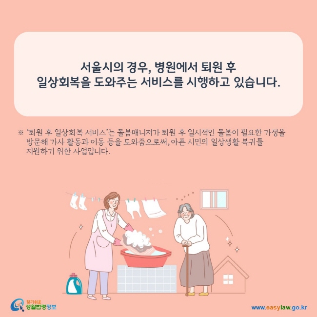 www.easylaw.go.kr 서울시의 경우, 병원에서 퇴원 후  일상회복을 도와주는 서비스를 시행하고 있습니다.  ※ ‘퇴원 후 일상회복 서비스’는 돌봄매니저가 퇴원 후 일시적인 돌봄이 필요한 가정을      방문해 가사 활동과 이동 등을 도와줌으로써, 아픈 시민의 일상생활 복귀를      지원하기 위한 사업입니다. 