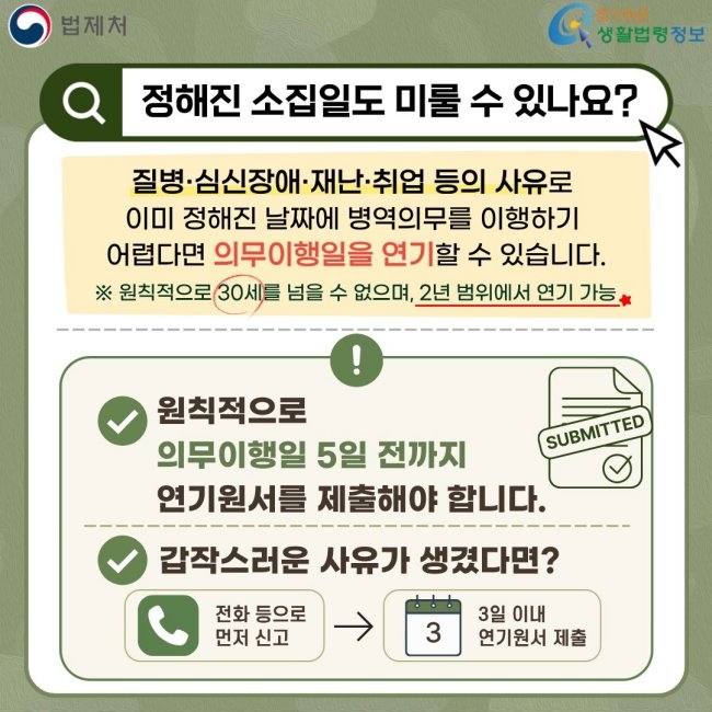 법제처 찾기쉬운 생활법령정보 정해진 소집일도 미룰 수 있나요? 질병·심신장애·재난·취업 등의 사유로 이미 정해진 날짜에 병역의무를 이행하기 어렵다면 의무이행일을 연기할 수 있습니다. ※ 원칙적으로 30세를 넘을 수 없으며, 2년 범위에서 연기 가능 원칙적으로 의무이행일 5일 전까지 연기원서를 제출해야 합니다. 갑작스러운 사유가 생겼다면? 전화 등으로 먼저 신고 3일 이내 연기원서 제출