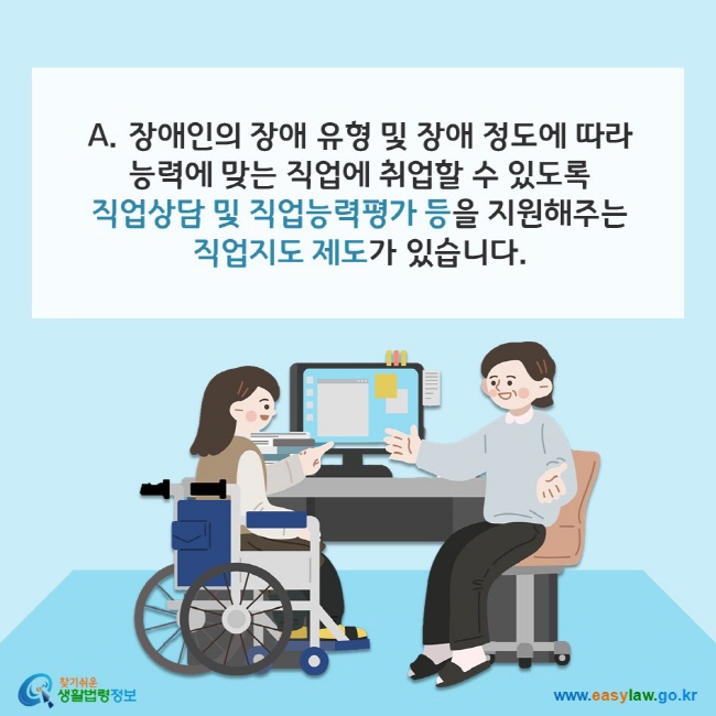 A. 장애인의 장애 유형 및 장애 정도에 따라 능력에 맞는 직업에 취업할 수 있도록 직업상담 및 직업능력평가 등을 지원해주는 직업지도 제도가 있습니다. 찾기쉬운 생활법령정보(www.easylaw.go.kr)