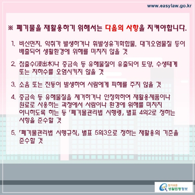 폐기물을 재활용하기 위해서는 다음의 사항을 지켜야합니다. 비산먼지, 악취가 발생하거나 휘발성유기화합물, 대기오염물질 등이 배출되어 생활환경에 위해를 미치지 않을 것 침출수(浸出水)나 중금속 등 유해물질이 유출되어 토양, 수생태계 또는 지하수를 오염시키지 않을 것소음 또는 진동이 발생하여 사람에게 피해를 주지 않을 것중금속 등 유해물질을 제거하거나 안정화하여 재활용제품이나 원료로 사용하는 과정에서 사람이나 환경에 위해를 미치지 아니하도록 하는 등 「폐기물관리법 시행령」 별표 4의2로 정하는 사항을 준수할 것「폐기물관리법 시행규칙」 별표 5의3으로 정하는 재활용의 기준을 준수할 것