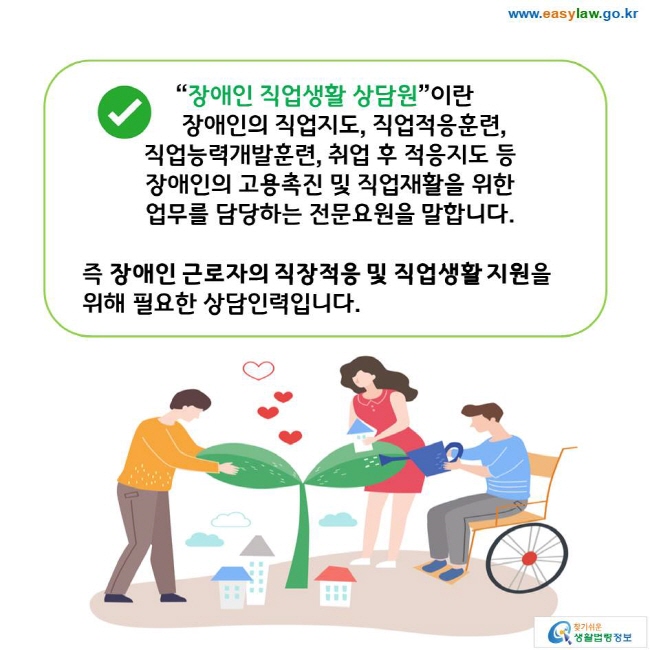 “장애인 직업생활 상담원”이란 장애인의 직업지도, 직업적응훈련, 직업능력개발훈련, 취업 후 적응지도 등 장애인의 고용촉진 및 직업재활을 위한 업무를 담당하는 전문요원을 말합니다. 즉 장애인 근로자의 직장적응 및 직업생활 지원을 위해 필요한 상담인력입니다. 