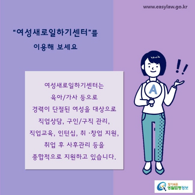 “여성새로일하기센터”를 이용해 보세요
여성새로일하기센터는
육아/가사 등으로 
경력이 단절된 여성을 대상으로 직업상담, 구인/구직 관리, 직업교육, 인턴십, 취 ·창업 지원, 취업 후 사후관리 등을 종합적으로 지원하고 있습니다