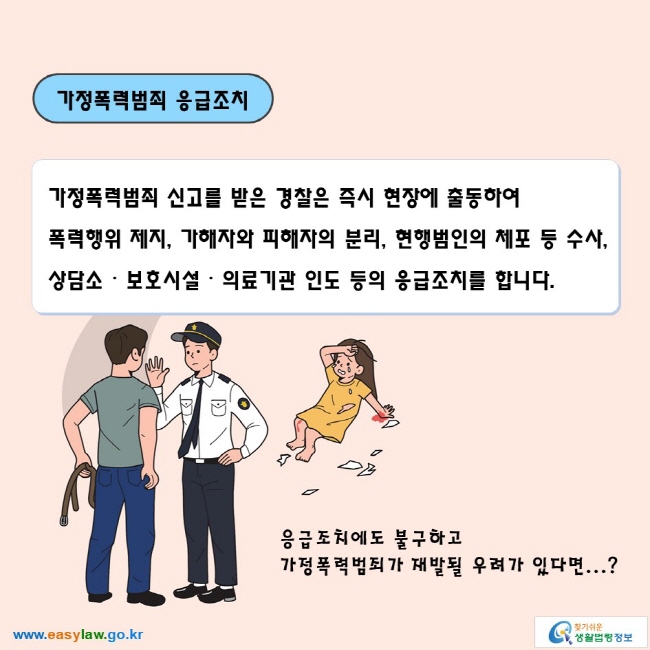 가정폭력범죄 응급조치

가정폭력범죄 신고를 받은 경찰은 즉시 현장에 출동하여 폭력행위 제지, 가해자와 피해자의 분리, 현행범인의 체포 등 수사, 상담소ᆞ보호시설ᆞ의료기관 인도 등의 응급조치를 합니다.

응급조치에도 불구하고 가정폭력범죄가 재발될 우려가 있다면...? 