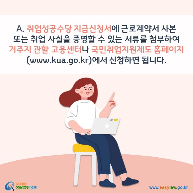 A. 취업성공수당 지급신청서에 근로계약서 사본 또는 취업 사실을 증명할 수 있는 서류를 첨부하여 거주지 관할 고용센터나 국민취업지원제도 홈페이지(www.kua.go.kr)에서 신청하면 됩니다. 찾기쉬운 생활법령정보(www.easylaw.go.kr)