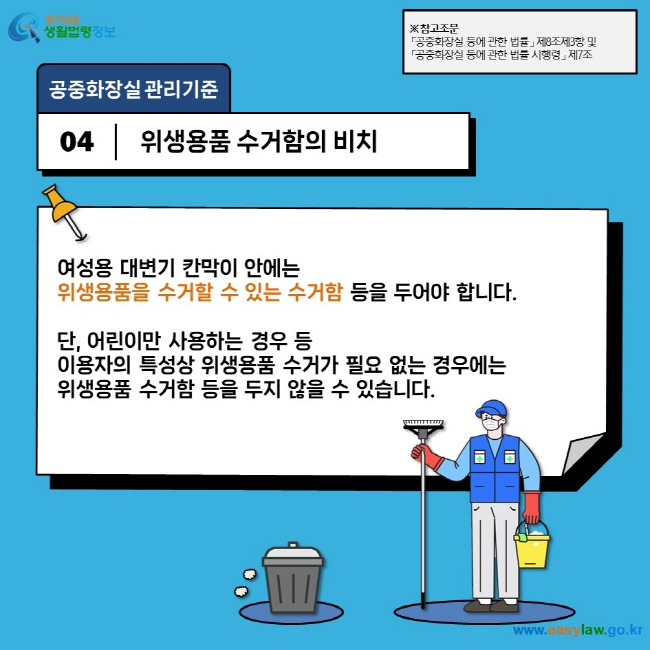 공중화장실 관리기준 04 위생용품 수거함의 비치 여성용 대변기 칸막이 안에는  위생용품을 수거할 수 있는 수거함 등을 두어야 합니다.   단, 어린이만 사용하는 경우 등  이용자의 특성상 위생용품 수거가 필요 없는 경우에는  위생용품 수거함 등을 두지 않을 수 있습니다. ※ 참고조문 「공중화장실 등에 관한 법률」 제8조제3항 및  「공중화장실 등에 관한 법률 시행령」 제7조