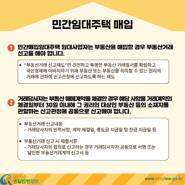 민간임대주택 매입 1. 민간매입임대주택 임대사업자는 부동산을 매입할 경우 부동산거래 신고를 해야 합니다. ㆍ "부동산거래 신고제도"란 건전하고 투명한 부동산 거래질서를 확립하고 국민경제에 이바지하기 위해 부동산 또는 부동산을 취득할 수 있는 권리의 거래에 관하여 신고관청에 신고하도록 하는 제도 2. 거래당사자는 부동산 매매계약을 체결한 경우 해당 사항을 거래계약의 체결일부터 30일 이내에 그 권리의 대상인 부동산 등의 소재지를 관할하는 신고관청에 공동으로 신고해야 합니다. ㆍ 부동산거래 신고내용 - 거래당사자의 인적사항, 계약 체결일, 중도금 지급일 및 잔금 지급일 등 ㆍ 부동산거래 신고 시 제출서류 - 거래당사자의 합의로 신고하는 경우 거래당사자가 공동으로 서명 또는 날인한 부동산거래계약 신고서 등