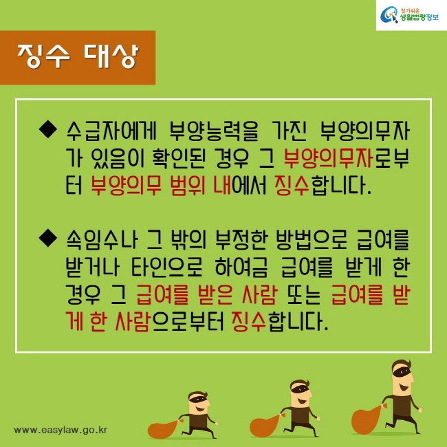 징수대상수급자에게 부양능력을 가진 부양의무자가 있음이 확인된 경우 그 부양의무자로부터 부양의무 범위 내에서 징수합니다.속임수나 그 밖의 부정한 방법으로 급여를 받거나 타인으로 하여금 급여를 받게 한 경우 그 급여를 받은 사람 또는 급여를 받게 한 사람으로부터 징수합니다.찾기쉬운생활법령정보www.easylaw.go.kr