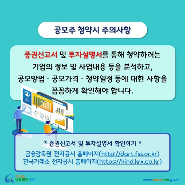 공모주 청약시 주의사항 증권신고서 및 투자설명서를 통해 청약하려는 기업의 정보 및 사업내용 등을 분석하고, 공모방법ㆍ공모가격ㆍ청약일정 등에 대한 사항을 꼼꼼하게 확인해야 합니다. * 증권신고서 및 투자설명서 확인하기 * 금융감독원 전자공시 홈페이지(http://dart.fss.or.kr) 한국거래소 전자공시 홈페이지(https://kind.krx.co.kr)