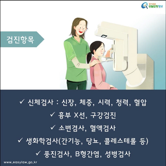 신체검사 : 신장, 체중, 시력, 청력, 혈압
흉부 X선, 구강검진
소변겸사, 혈액검사
생화학검사(간기능, 당뇨, 콜레스테롤 등) 
풍진검사, B형간염, 성병검사
