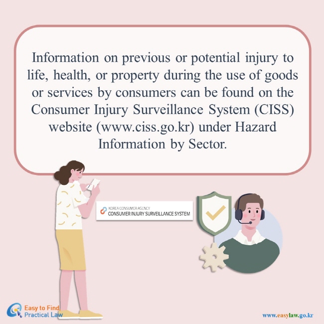 Information on previous or potential injury to life, health, or property during the use of goods or services by consumers can be found on the Consumer Injury Surveillance System (CISS) website (www.ciss.go.kr) under Hazard Information by Sector. KOREA CONSUMER AGENCY CONSUMER INJURY SURVEILLANCE SYSTEM" Easy to Find, Practical Law(www.easylaw.go.kr)
