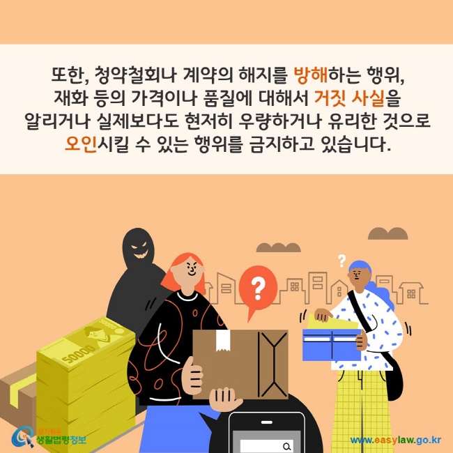 또한, 청약철회나 계약의 해지를 방해하는 행위, 재화 등의 가격이나 품질에 대해서 거짓 사실을 알리거나 실제보다도 현저히 우량하거나 유리한 것으로 오인시킬 수 있는 행위를 금지하고 있습니다. 찾기쉬운 생활법령정보(www.easylaw.go.kr)