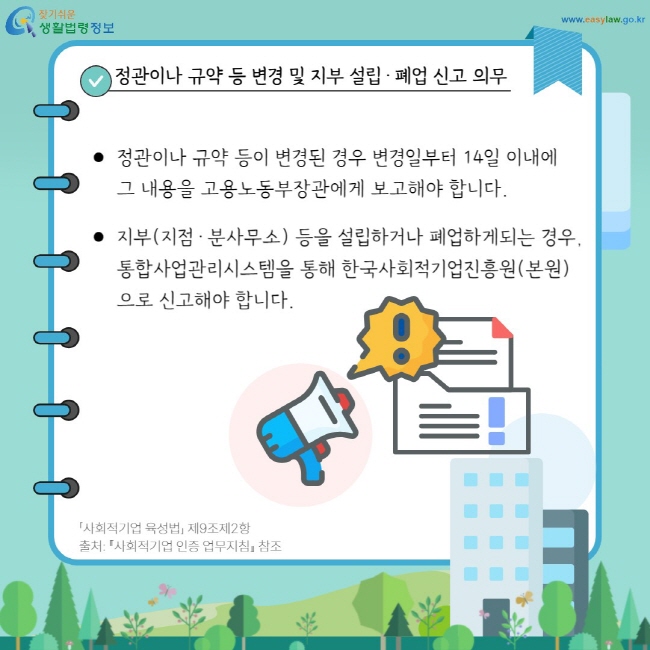 정관이나 규약 등 변경 및&nbsp;지부 설립·폐업 신고 의무: 정관이나 규약 등이 변경된 경우 변경일부터 14일 이내에 그 내용을 고용노동부장관에게 보고해야 합니다. 지부(지점·분사무소) 등을 설립하거나 폐업하게되는 경우, 통합사업관리시스템을 통해 한국사회적기업진흥원(본원)으로 신고해야 합니다.