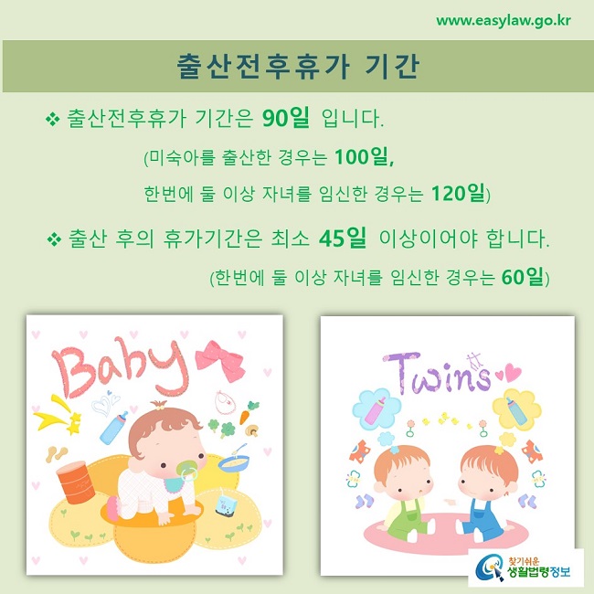 출산전후휴가 기간: 출산전후휴가 기간은 90일 입니다. 출산 후의 휴가기간은 최소 45일 이상이어야 합니다.  (한번에 둘 이상 자녀를 임신한 경우는 60일)                 (미숙아를 출산한 경우는 100일, 한번에 둘 이상 자녀를 임신한 경우는 120일), 