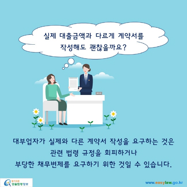 실제 대출금액과 다르게 계약서를 작성해도 괜찮을까요?대부업자가 실제와 다른 계약서 작성을 요구하는 것은관련 법령 규정을 회피하거나 부당한 채무변제를 요구하기 위한 것일 수 있습니다.