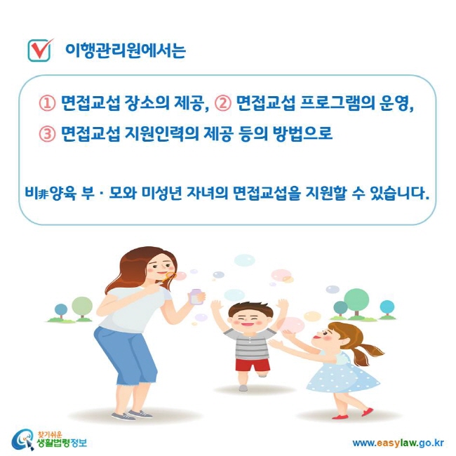 이행관리원에서는 ① 면접교섭 장소의 제공, ② 면접교섭 프로그램의 운영, ③ 면접교섭 지원인력의 제공 등의 방법으로 비非양육 부ㆍ모와 미성년 자녀의 면접교섭을 지원할 수 있습니다.