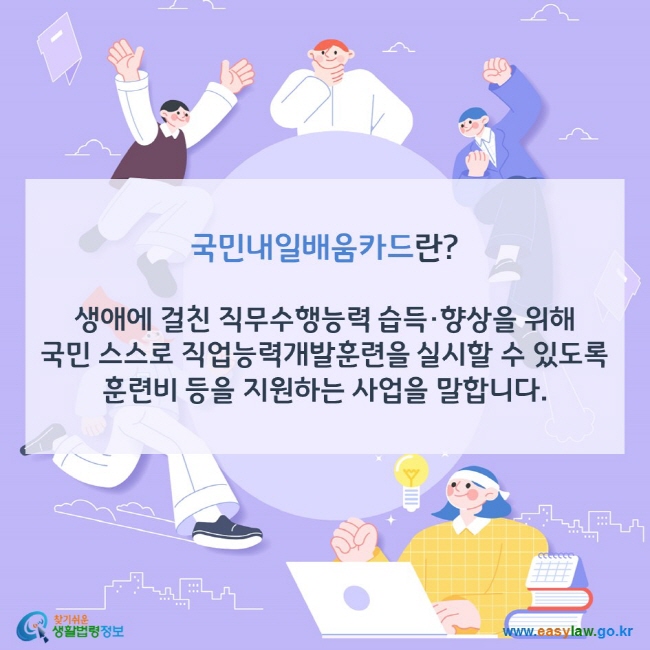 국민내일배움카드란? 생애에 걸친 직무수행능력 습득·향상을 위해 국민 스스로 직업능력개발훈련을 실시할 수 있도록 훈련비 등을 지원하는 사업을 말합니다. 찾기쉬운 생활법령정보(www.easylaw.go.kr)