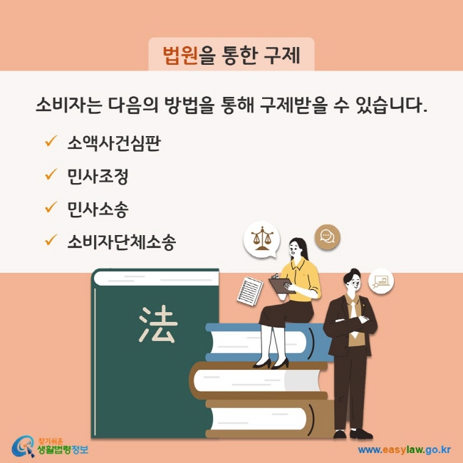 법원을 통한 구제 - 소비자는 다음의 방법을 통해 구제받을 수 있습니다. (1) 소액사건심판 (2) 민사조정 (3) 민사소송 (4) 소비자단체소송 찾기쉬운 생활법령정보(www.easylaw.go.kr)