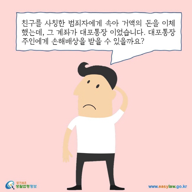 친구를 사칭한 범죄자에게 속아 거액의 돈을 이체했는데, 그 계좌가 대포통장 이었습니다. 대포통장 주인에게 손해배상을 받을 수 있을까요?
찾기쉬운 생활법령정보 로고
www.easylaw.go.kr