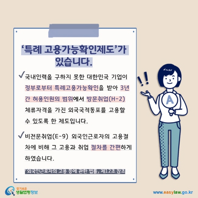 ‘특례 고용가능확인제도’가 있습니다. V 국내인력을 구하지 못한 대한민국 기업이 정부로부터 특례고용가능확인을 받아 3년간 허용인원의 범위에서 방문취업(H-2) 체류자격을 가진 외국국적동포를 고용할 수 있도록 한 제도입니다. V 비전문취업(E-9) 외국인근로자의 고용절차에 비해 그 고용과 취업 절차를 간편하게 하였습니다. 「외국인근로자의 고용 등에 관한 법률」 제12조 참조