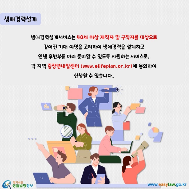 생애경력설계  생애경력설계서비스는 40세 이상 재직자 및 구직자를 대상으로  길어진 기대 여명을 고려하여 생애경력을 설계하고  인생 후반부를 미리 준비할 수 있도록 지원하는 서비스로,  각 지역 중장년내일센터 (www.elifeplan.or.kr)에 문의하여  신청할 수 있습니다.