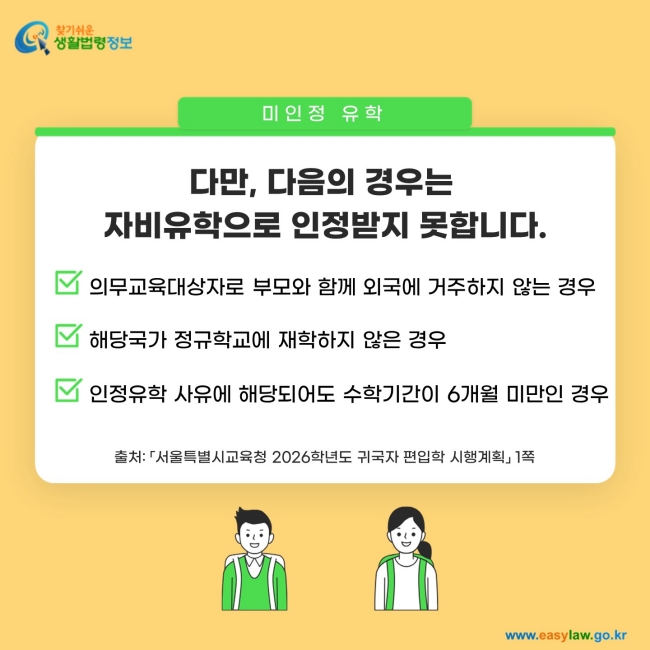 미인정 유학: 다만, 다음의 경우는&nbsp; 자비유학으로 인정받지 못합니다. 1. 의무교육대상자로 부모와 함께 외국에 거주하지 않는 경우 2. 해당국가 정규학교에 재학하지 않은 경우, 3. 인정유학 사유에 해당되어도 수학기간이 6개월 미만인 경우출처: 「서울특별시교육청 2026학년도 귀국자 편입학 시행계획」&nbsp;1쪽