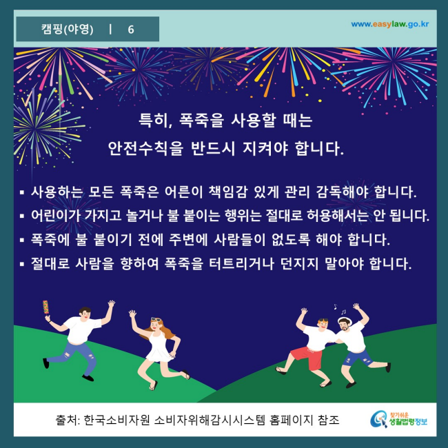 www.easylaw.go.kr 특히, 폭죽을 사용할 때는 안전수칙을 반드시 지켜야 합니다. 사용하는 모든 폭죽은 어른이 책임감 있게 관리 감독해야 합니다. 어린이가 가지고 놀거나 불 붙이는 행위는 절대로 허용해서는 안 됩니다. 폭죽에 불 붙이기 전에 주변에 사람들이 없도록 해야 합니다. 절대로 사람을 향하여 폭죽을 터트리거나 던지지 말아야 합니다. 출처 : 한국소지자원 소비자위해감시시스템 홈페이지 참조