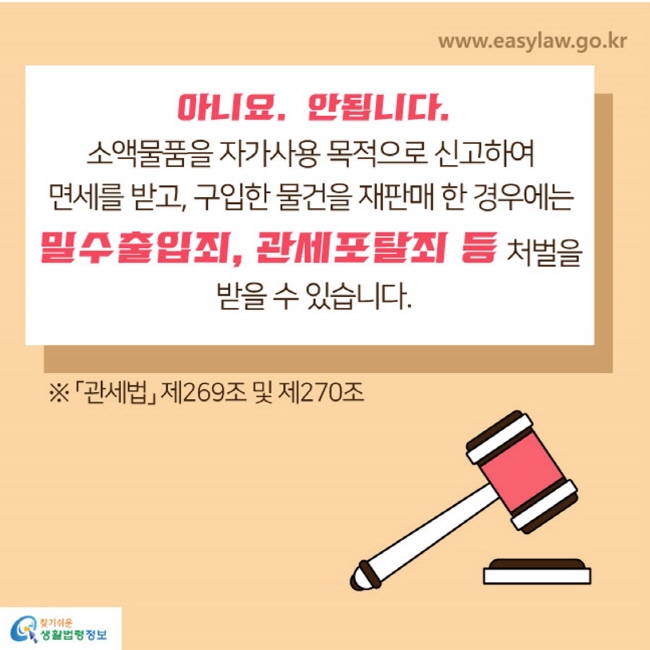 아니요. 안됩니다. 소액물품을 자가사용 목적으로 신고하여 면세를 받고, 구입한 물건을 재판매한 경우에는 밀수출입죄, 관세포탈죄 등 처벌을 받을 수 있습니다.
※ 「관세법」제269조 및 제270조