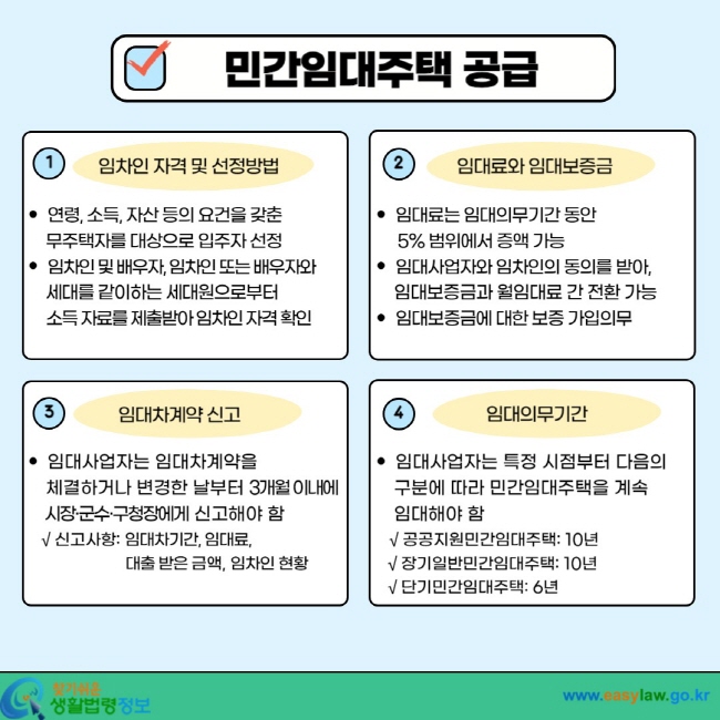 민간임대주택 공급 1. 임차인 자격 및 선정방법  ㆍ 연령, 소득, 자산 등의 요건을 갖춘 무주택자를 대상으로 입주자 선정  ㆍ 임차인 배우자, 임차인 또는 배우자와 세대를 같이하는 세대원으로부터 소득 자료를 제출받아 임차인 자격 확인 2. 임대료와 임대보증금  ㆍ 임대료는 임대의무기간 동안 5% 범위에서 증액 가능  ㆍ 임대사업자와 임차인의 동의를 받아, 임대보증금과 월임대료 간 전환 가능  ㆍ 임대보증금에 대한 보증 가입의무 3. 임대차계약 신고  ㆍ 임대사업자는 임대차계약을 체결하거나 변경한 날부터 3개월 이내에 시장ㆍ군수ㆍ구청장에게 신고해야 함 √ 신고사항: 임대차기간, 임대료, 대출 받은 금액, 임차인 현황 4.  임대의무기간 ㆍ 임대사업자는 특정 시점부터 다음의 구분에 따라 민간임대주택을 계속 임대해야 함 √ 공공지원민간임대주택: 10년 √ 장기일반민간임대주택: 10년 √ 단기민간임대주택: 6년