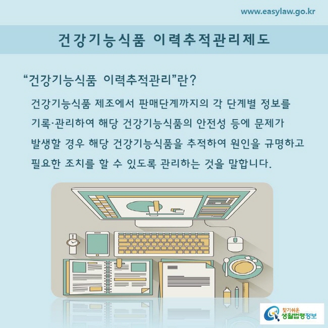 “건강기능식품 이력추적관리”란? 건강기능식품 제조에서 판매단계까지의 각 단계별 정보를 기록·관리하여 해당 건강기능식품의 안전성 등에 문제가 발생할 경우 해당 건강기능식품을 추적하여 원인을 규명하고 필요한 조치를 할 수 있도록 관리하는 것을 말합니다.