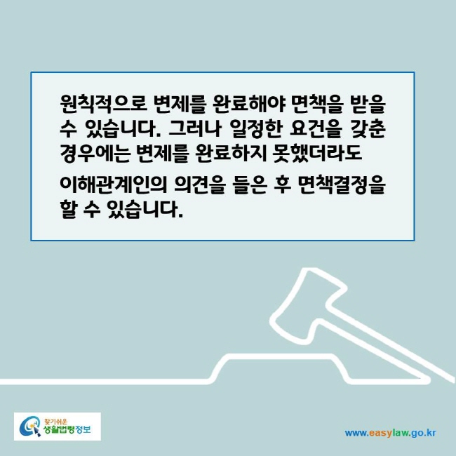 www.easylaw.go.kr 원칙적으로 변제를 완료해야 면책을 받을 수 있습니다. 그러나 일정한 요건을 갖춘 경우에는 변제를 완료하지 못했더라도 이해관계인의 의견을 들은 후 면책결정을 할 수 있습니다.