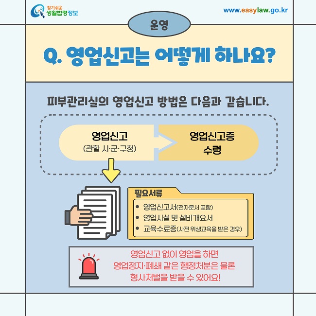 운영  Q. 영업신고는 어떻게 하나요?  피부관리실의 영업신고 방법은 다음과 같습니다.  영업신고 (관할 시·군·구청) → 영업신고증 수령  필요서류  영업신고서 (전자문서 포함)  영업시설 및 설비개요서  교육수료증 (사전 위생교육을 받은 경우)  영업신고 없이 영업을 하면 영업정지·폐쇄 같은 행정처분은 물론 형사처벌을 받을 수 있어요!