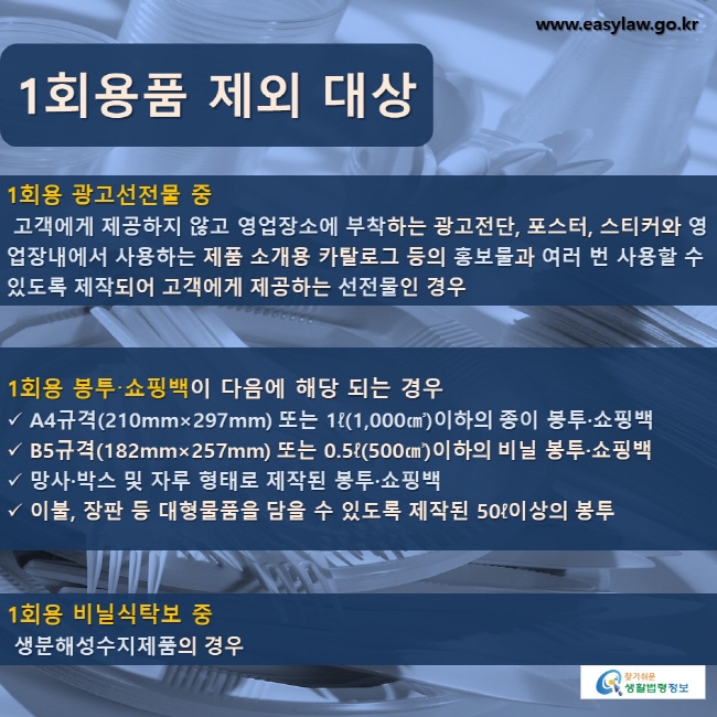 1회용품 제외 대상 1회용 광고선전물 중 고객에게 제공하지 않고 영업장소에 부착하는 광고전단, 포스터, 스티커와 영업장내에서 사용하는 제품 소개용 카탈로그 등의 홍보물과 여러 번 사용할 수 있도록 제작되어 고객에게 제공하는 선전물인 경우 1회용 봉투·쇼핑백이 다음에 해당 되는 경우 A4규격(210mm×297mm) 또는 1ℓ(1,000㎤)이하의 종이 봉투·쇼핑백 B5규격(182mm×257mm) 또는 0.5ℓ(500㎤)이하의 비닐 봉투·쇼핑백 망사·박스 및 자루 형태로 제작된 봉투·쇼핑백 이불, 장판 등 대형물품을 담을 수 있도록 제작된 50ℓ이상의 봉투 1회용 비닐식탁보 중 생분해성수지제품의 경우