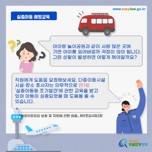아이랑 놀이공원과 같이 사람 많은 곳에 가면 아이를 잃어버릴까 걱정이 많이 됩니다. 그런 상황이 발생하면 어떻게 해야할까요? 직원에게 도움을 요청해보세요. 다중이용시설 시설·장소 종사자는 의무적으로 연1회 ‘실종아동등 조기발견’에 관한 교육을 받고 있어 아동이 실종되었을 때 도움을 줄 수 있습니다.