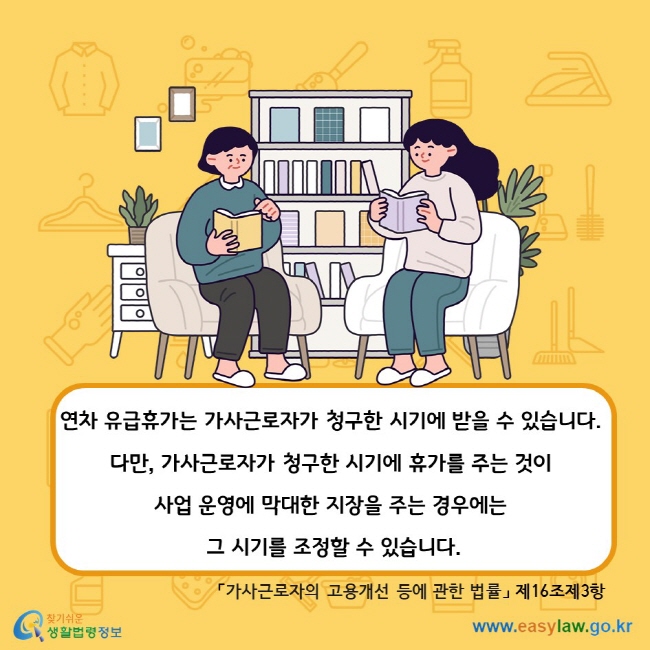 연차 유급휴가는 가사근로자가 청구한 시기에 받을 수 있습니다. 다만, 가사근로자가 청구한 시기에 휴가를 주는 것이 사업 운영에 막대한 지장을 주는 경우에는 그 시기를 조정할 수 있습니다. 「가사근로자의 고용개선 등에 관한 법률」 제16조제3항