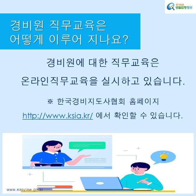 찾기쉬운생활법령정보 로고
www.easylaw.go.kr
경비원 직무교육은 어떻게 이루어 지나요?
경비원에 대한 직무교육은 온라인직무교육을 실시하고 있습니다.
※ 한국경비지도사협회 홈페이지 https://www.ksia.kr/ 에서 확인할 수 있습니다.
