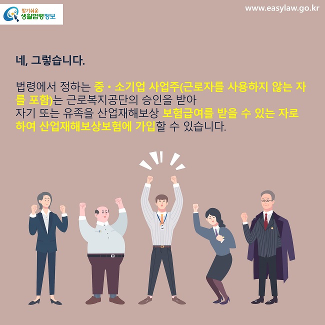 네, 그렇습니다.법령에서 정하는 중·소기업 사업주(근로자를 사용하지 않는 자를 포함)는 근로복지공단의 승인을 받아 자기 또는 유족을 산업재해보상 보험급여를 받을 수 있는 자로 하여 산업재해보상보험에 가입할 수 있습니다.