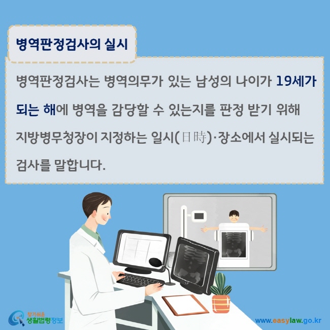 www.easylaw.go.kr 병역판정검사의 실시 병역판정검사는 병역의무가 있는 남성의 나이가 19세가 되는 해에 병역을 감당할 수 있는지를 판정 받기 위해 지방병무청장이 지정하는 일시(日時)·장소에서 실시되는 검사를 말합니다.