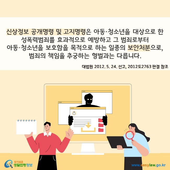 신상정보 공개명령 및 고지명령은 아동·청소년을 대상으로 한 성폭력범죄를 효과적으로 예방하고 그 범죄로부터  아동·청소년을 보호함을 목적으로 하는 일종의 보안처분으로, 범죄의 책임을 추궁하는 형벌과는 다릅니다(대법원 2012. 5. 24. 선고, 2012도2763 판결 참조). 찾기쉬운 생활법령정보(www.easylaw.go.kr)