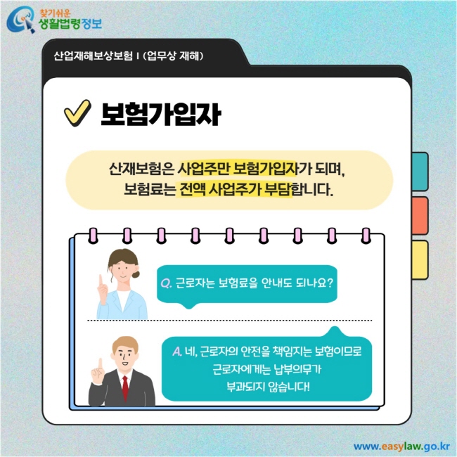 보험가입자: 산재보험은 사업주만 보험가입자가 되며, 보험료는 전액 사업주가 부담합니다.  Q&A Q. 근로자는 보험료를 안 내도 되나요? A. 네, 근로자의 안전을 책임지는 보험이므로 근로자에게는 납부의무가 부과되지 않습니다.