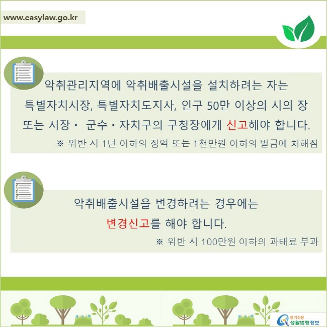 악취관리지역에 악취배출시설을 설치하려는 자는 특별자치시장, 특별자치도지사, 인구 50만 이상의 시의 장 또는 시장ㆍ 군수ㆍ자치구의 구청장에게 신고해야 합니다.
※ 위반 시 1년 이하의 징역 또는 1천만원 이하의 벌금에 처해짐

악취배출시설을 변경하려는 경우에는 
변경신고를 해야 합니다. 
※ 위반 시 100만원 이하의 과태료 부과
찾기쉬운 생활법령정보 로고
www.easylaw.go.kr
