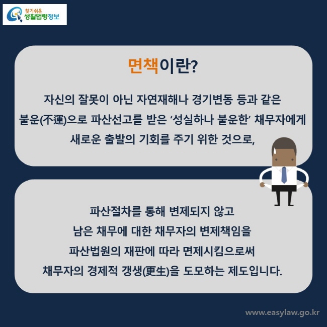 면책이란? 자신의 잘못이 아닌 자연재해나 경기변동 등과 같은 불운(不運)으로 파산선고를 받은 ‘성실하나 불운한’ 채무자에게 새로운 출발의 기회를 주기 위한 것으로, 파산절차를 통해 변제되지 않고 남은 채무에 대한 채무자의 변제책임을 파산법원의 재판에 따라 면제시킴으로써 채무자의 경제적 갱생(更生)을 도모하는 제도입니다.