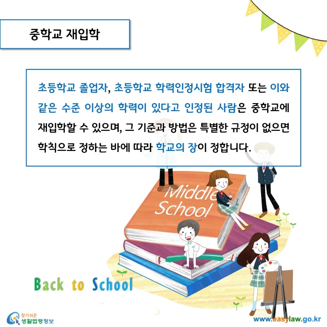 중학교 재입학

초등학교 졸업자, 초등학교 학력인정시험 합격자 또는 이와 같은 수준 이상의 학력이 있다고 인정된 사람은 중학교에 재입학할 수 있으며, 그 기준과 방법은 특별한 규정이 없으면 학칙으로 정하는 바에 따라 학교의 장이 정합니다. 