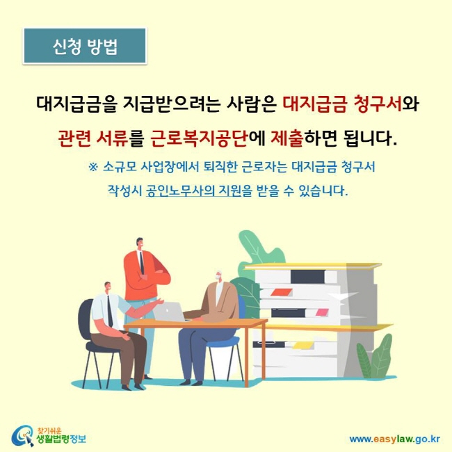 대지급금을 지급받으려는 사람은 대지급금 청구서와 관련 서류를 근로복지공단에 제출하면 됩니다.    ※ 소규모 사업장에서 퇴직한 근로자는 대지급금 청구서  작성시 공인노무사의 지원을 받을 수 있습니다. 