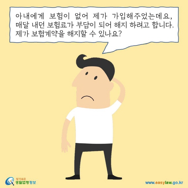 아내에게 보험이 없어 제가 가입해주었는데요, 매달 내던 보험료가 부담이 되어 해지 하려고 합니다. 제가 보험계약을 해지할 수 있나요? 찾기쉬운 생활법령정보 로고 www.easylaw.go.kr